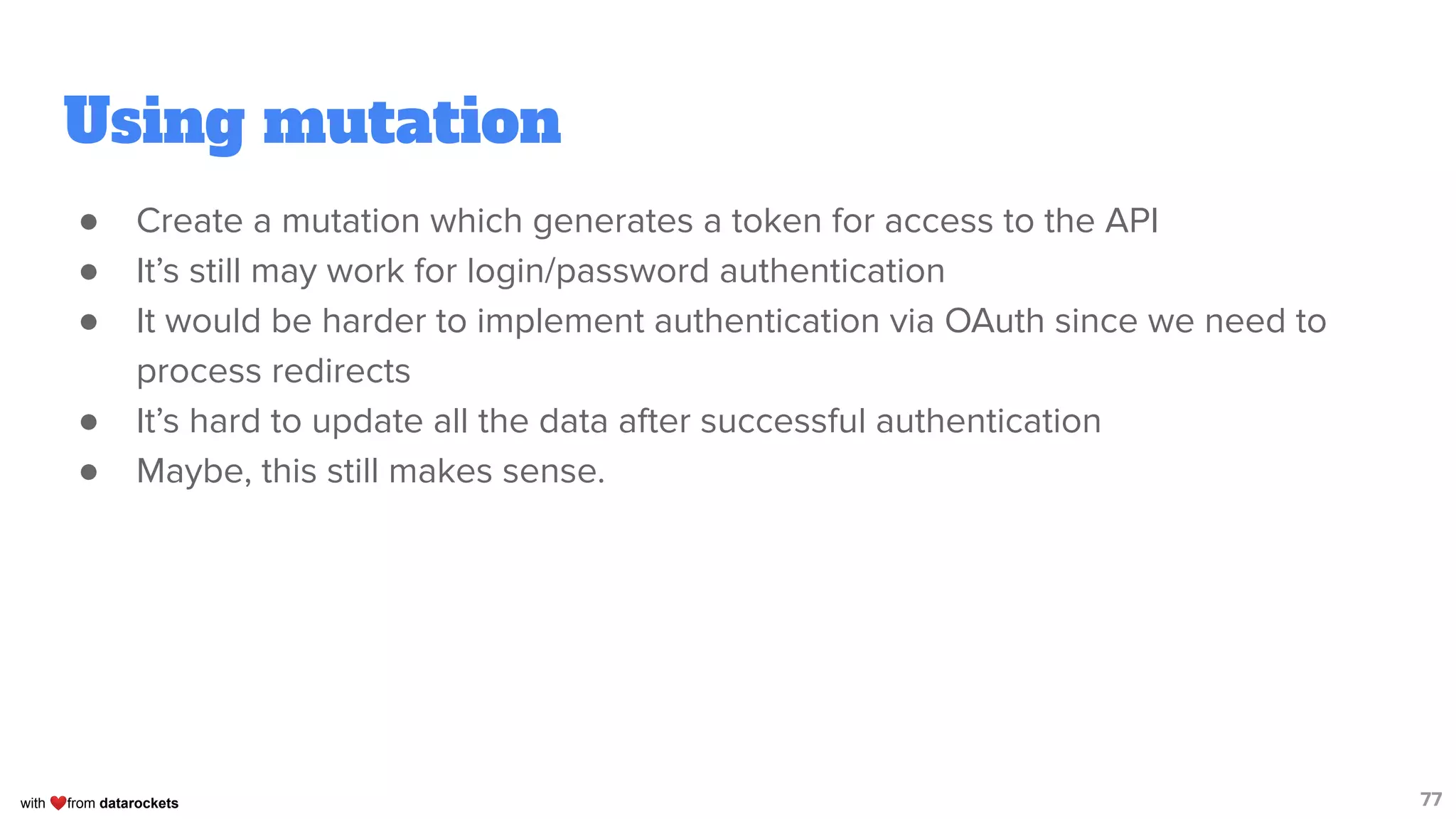with ❤from datarockets
Using mutation
● Create a mutation which generates a token for access to the API
● It’s still may work for login/password authentication
● It would be harder to implement authentication via OAuth since we need to
process redirects
● It’s hard to update all the data after successful authentication
● Maybe, this still makes sense.
77
 