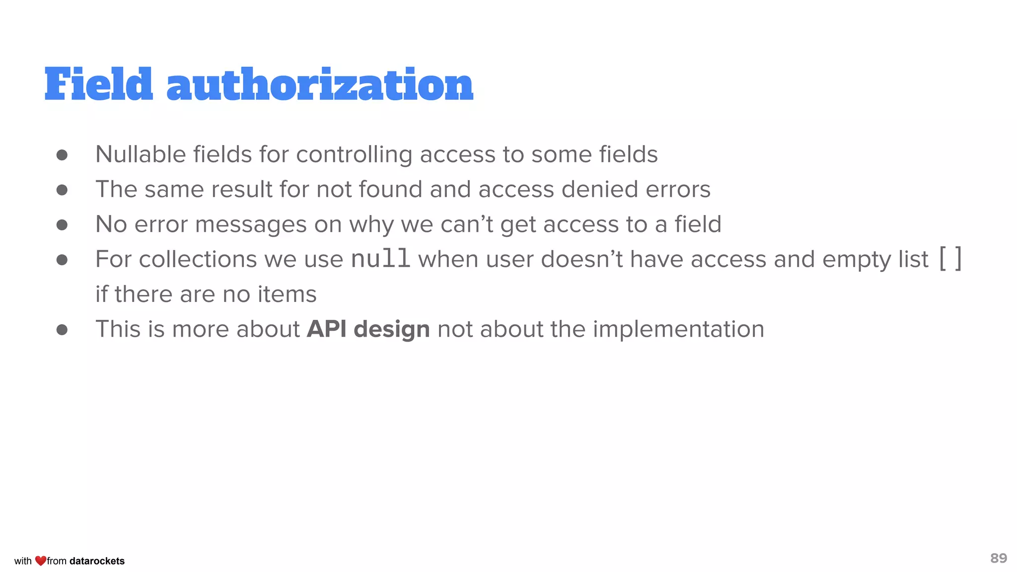 with ❤from datarockets
Field authorization
● Nullable ﬁelds for controlling access to some ﬁelds
● The same result for not found and access denied errors
● No error messages on why we can’t get access to a ﬁeld
● For collections we use null when user doesn’t have access and empty list []
if there are no items
● This is more about API design not about the implementation
89
 