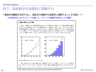 Open Cloud Campus
10
Life with Jupyter
例３：高校数学を直感的に理解する
 動画作成機能を利用すると、高校生の微積分を直感的に理解することも可能に？！
– 生徒自身がJupyterでコードを書いて、ロジックの理解を深めることが重要
http://www.school.ctc-g.co.jp/columns/nakai/nakai92.html
 