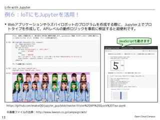 Open Cloud Campus
13
Life with Jupyter
例６：IoTにもJupyterを活用！
 Webアプリケーションやラズパイロボットのプログラムを作成する際に、Jupyter上でプロ
トタイプを作成して、APIレベルの動作ロジックを事前に検証すると超便利です。
https://github.com/enakai00/jupyter_gcp/blob/master/Vision%20API%20Quick%20Tour.ipynb
JavaScriptも動きます
※画像ファイルの出典：http://www.lawson.co.jp/campaign/akb/
 
