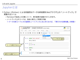 Open Cloud Campus
4
Life with Jupyter
Jupyterとは
 Python（IPython）による対話的なデータ分析処理をWebブラウザ上の「ノートブック」で
実施するツール
– Markdownで記述した文章とコード、実行結果が記録されていきます。
– ノートブック上のコードは、自由に修正して再実行可能
⇒ データ分析コードとその説明をノートブックにまとめておけば、「実行できる教科書」が実現！
セルの形式を選択
コードを実行するセル
説明文を記載するセル
 