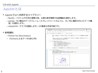 Open Cloud Campus
5
Life with Jupyter
Jupyterとは
 Jupyterでよく利用するライブラリー
– NumPy : ベクトルや行列の演算の他、主要な数学関数や乱数機能を提供します。
– pandas : Rに類似のデータフレーム（スプレッドシートのように、行／列に属性が付いたデータ構
造）を提供します。
– matplotlib : グラフを描画します。GIF動画も作成可能です。
 参考資料
– Python for Data Analysis
– （Pythonによるデータ分析入門）
 