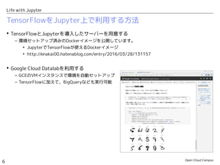 Open Cloud Campus
6
Life with Jupyter
TensorFlowをJupyter上で利用する方法
 TensorFlowとJupyterを導入したサーバーを用意する
– 環境セットアップ済みのDockerイメージを公開しています。
• JupyterでTensorFlowが使えるDockerイメージ
• http://enakai00.hatenablog.com/entry/2016/03/28/131157
 Google Cloud Datalabを利用する
– GCEのVMインスタンスで環境を自動セットアップ
– TensorFlowに加えて、BigQueryなども実行可能
 