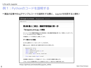 Open Cloud Campus
8
Life with Jupyter
例１：Pythonのコードを説明する
 雑誌の記事やBlogでサンプルコードの説明をする際に、Jupyterを利用すると便利！
https://github.com/enakai00/jupyter_ml4se
 