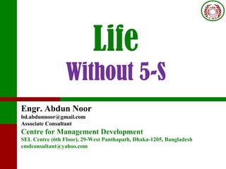 Life
Without 5-S
Engr. Abdun Noor
bd.abdunnoor@gmail.com
Associate Consultant
Centre for Management Development
SEL Centre (6th Floor), 29-West Panthapath, Dhaka-1205, Bangladesh
cmdconsultant@yahoo.com
 