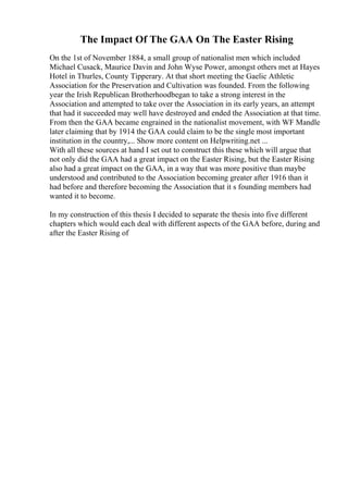 The Impact Of The GAA On The Easter Rising
On the 1st of November 1884, a small group of nationalist men which included
Michael Cusack, Maurice Davin and John Wyse Power, amongst others met at Hayes
Hotel in Thurles, County Tipperary. At that short meeting the Gaelic Athletic
Association for the Preservation and Cultivation was founded. From the following
year the Irish Republican Brotherhoodbegan to take a strong interest in the
Association and attempted to take over the Association in its early years, an attempt
that had it succeeded may well have destroyed and ended the Association at that time.
From then the GAA became engrained in the nationalist movement, with WF Mandle
later claiming that by 1914 the GAA could claim to be the single most important
institution in the country,... Show more content on Helpwriting.net ...
With all these sources at hand I set out to construct this these which will argue that
not only did the GAA had a great impact on the Easter Rising, but the Easter Rising
also had a great impact on the GAA, in a way that was more positive than maybe
understood and contributed to the Association becoming greater after 1916 than it
had before and therefore becoming the Association that it s founding members had
wanted it to become.
In my construction of this thesis I decided to separate the thesis into five different
chapters which would each deal with different aspects of the GAA before, during and
after the Easter Rising of
 
