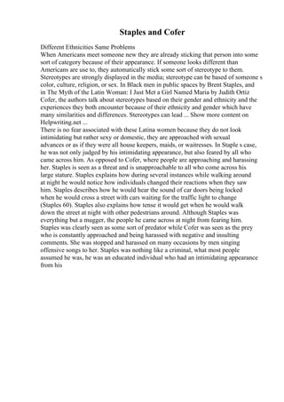 Staples and Cofer
Different Ethnicities Same Problems
When Americans meet someone new they are already sticking that person into some
sort of category because of their appearance. If someone looks different than
Americans are use to, they automatically stick some sort of stereotype to them.
Stereotypes are strongly displayed in the media; stereotype can be based of someone s
color, culture, religion, or sex. In Black men in public spaces by Brent Staples, and
in The Myth of the Latin Woman: I Just Met a Girl Named Maria by Judith Ortiz
Cofer, the authors talk about stereotypes based on their gender and ethnicity and the
experiences they both encounter because of their ethnicity and gender which have
many similarities and differences. Stereotypes can lead ... Show more content on
Helpwriting.net ...
There is no fear associated with these Latina women because they do not look
intimidating but rather sexy or domestic, they are approached with sexual
advances or as if they were all house keepers, maids, or waitresses. In Staple s case,
he was not only judged by his intimidating appearance, but also feared by all who
came across him. As opposed to Cofer, where people are approaching and harassing
her. Staples is seen as a threat and is unapproachable to all who come across his
large stature. Staples explains how during several instances while walking around
at night he would notice how individuals changed their reactions when they saw
him. Staples describes how he would hear the sound of car doors being locked
when he would cross a street with cars waiting for the traffic light to change
(Staples 60). Staples also explains how tense it would get when he would walk
down the street at night with other pedestrians around. Although Staples was
everything but a mugger, the people he came across at night from fearing him.
Staples was clearly seen as some sort of predator while Cofer was seen as the prey
who is constantly approached and being harassed with negative and insulting
comments. She was stopped and harassed on many occasions by men singing
offensive songs to her. Staples was nothing like a criminal, what most people
assumed he was, he was an educated individual who had an intimidating appearance
from his
 