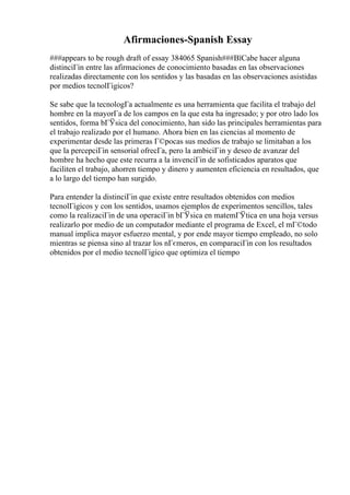 Afirmaciones-Spanish Essay
###appears to be rough draft of essay 384065 Spanish###ВїCabe hacer alguna
distinciГіn entre las afirmaciones de conocimiento basadas en las observaciones
realizadas directamente con los sentidos y las basadas en las observaciones asistidas
por medios tecnolГіgicos?
Se sabe que la tecnologГa actualmente es una herramienta que facilita el trabajo del
hombre en la mayorГa de los campos en la que esta ha ingresado; y por otro lado los
sentidos, forma bГЎsica del conocimiento, han sido las principales herramientas para
el trabajo realizado por el humano. Ahora bien en las ciencias al momento de
experimentar desde las primeras Г©pocas sus medios de trabajo se limitaban a los
que la percepciГіn sensorial ofrecГa, pero la ambiciГіn y deseo de avanzar del
hombre ha hecho que este recurra a la invenciГіn de sofisticados aparatos que
faciliten el trabajo, ahorren tiempo y dinero y aumenten eficiencia en resultados, que
a lo largo del tiempo han surgido.
Para entender la distinciГіn que existe entre resultados obtenidos con medios
tecnolГіgicos y con los sentidos, usamos ejemplos de experimentos sencillos, tales
como la realizaciГіn de una operaciГіn bГЎsica en matemГЎtica en una hoja versus
realizarlo por medio de un computador mediante el programa de Excel, el mГ©todo
manual implica mayor esfuerzo mental, y por ende mayor tiempo empleado, no solo
mientras se piensa sino al trazar los nГєmeros, en comparaciГіn con los resultados
obtenidos por el medio tecnolГіgico que optimiza el tiempo
 