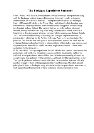 The Tuskegee Experiment Summary
From 1932 to 1972, the U.S. Public Health Service conducted an experiment along
with the Tuskegee Institute to record the natural history of syphilis in hopes to
find treatment for African Americans. The experiment was called the Tuskegee
Study of Untreated Syphilis in the Negro Male , and it involved six hundred men,
three hundred and ninety nine of them had the disease of syphilis, the remaining
two hundred and one did not. The patients had not given formal nor informed
consent, as they were told that they were being treated for bad blood , which is a
local term to describe several ailments such as syphilis, anemia, and fatigue. In July
1972, an Associated Press story concerning the Tuskegee Experiment caused a
public outcry, which led for the Ad Hoc Advisory Panel to review the study. The
panel did find that the men had agree to be examined and treated, but there was no
evidence that researchers had properly informed them of the studies true purpose, and
the participators were misled and ill informed to give true consent,... Show more
content on Helpwriting.net ...
In the case of the Tuskegee experiment, the lack of informed consent conveys that the
participants self worth was not acknowledged, and their fundamental rights were
forfeited, as the participants were told lies, and their consent was only achieved by
deception and manipulation by the scientists. . Although the black participants in the
Tuskegee Experiment had zero formal education, the researched were not ethically
justified to deprive them of the procedures they would undergo. Out of all ethical
principles violated in Tuskegee study, the actuality that the participants were used in
such a great hazardous research without voluntary informed consent is most
 