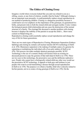 The Ethics of Cloning Essay
Imagine a world where everyone looked like you and was related to you as a
sibling, cousin, or any form of relation, wouldn t that be freaky? Although cloning is
not an important issue presently, it could potentially replace sexual reproduction as
our method of producing children. Cloning is a dangerous possibility because it
could lead to an over emphasis on the importance of the genotype, no guaranteed live
births, and present risks to both the cloned child and surrogate mother. It also violates
the biological parent child relationship and can cause the destruction of the normal
structure of a family. The cloningof the deceased is another problem with cloning
because it displays the inability of the parents to accept the child s... Show more
content on Helpwriting.net ...
Reproductive cloning could essentially replace sexual reproduction and change the
way of life for future generations.
There are two main types of Reproductive Cloning, Blastomere Separation (Embryo
Splitting) and cloning by somatic cell nuclear transfer (SCNT) technology (Cibelli
et al. 478). Blastomere separation is the making of multiple copies of a genome by
separating or multiplying the individual cells of an early embryo (Cibelli et al.
478). This process can make multiple identical genotypes possible. SCNT
Technology is the use of a somatic (body) cell nucleus from an existing (or
deceased) person to copy the genome of that individual (Cibelli et al. 478). There
are two uses to this technology, the procreative uses and the deliberate replicative
uses. People who cannot have a biologically related child any other way would use
the procreative SCNT technology. It appeals to both gays and lesbians or just
people who want to avoid transmitting a disease through sexual reproduction
(Cibelli et al. 478). The purpose is to obtain a healthy child who is directly related to
his/her parents, not to re create a living genotype (Cibelli et al. 478). On the
 