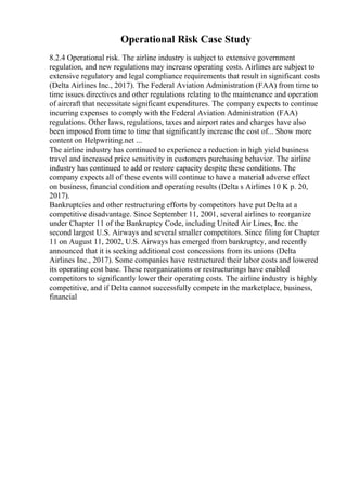 Operational Risk Case Study
8.2.4 Operational risk. The airline industry is subject to extensive government
regulation, and new regulations may increase operating costs. Airlines are subject to
extensive regulatory and legal compliance requirements that result in significant costs
(Delta Airlines Inc., 2017). The Federal Aviation Administration (FAA) from time to
time issues directives and other regulations relating to the maintenance and operation
of aircraft that necessitate significant expenditures. The company expects to continue
incurring expenses to comply with the Federal Aviation Administration (FAA)
regulations. Other laws, regulations, taxes and airport rates and charges have also
been imposed from time to time that significantly increase the cost of... Show more
content on Helpwriting.net ...
The airline industry has continued to experience a reduction in high yield business
travel and increased price sensitivity in customers purchasing behavior. The airline
industry has continued to add or restore capacity despite these conditions. The
company expects all of these events will continue to have a material adverse effect
on business, financial condition and operating results (Delta s Airlines 10 K p. 20,
2017).
Bankruptcies and other restructuring efforts by competitors have put Delta at a
competitive disadvantage. Since September 11, 2001, several airlines to reorganize
under Chapter 11 of the Bankruptcy Code, including United Air Lines, Inc. the
second largest U.S. Airways and several smaller competitors. Since filing for Chapter
11 on August 11, 2002, U.S. Airways has emerged from bankruptcy, and recently
announced that it is seeking additional cost concessions from its unions (Delta
Airlines Inc., 2017). Some companies have restructured their labor costs and lowered
its operating cost base. These reorganizations or restructurings have enabled
competitors to significantly lower their operating costs. The airline industry is highly
competitive, and if Delta cannot successfully compete in the marketplace, business,
financial
 