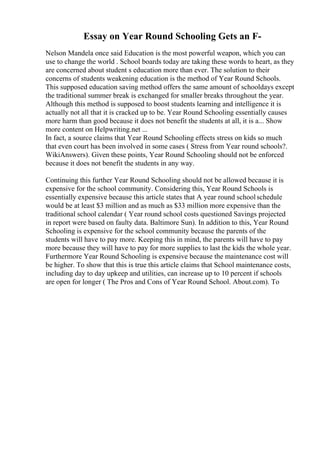 Essay on Year Round Schooling Gets an F-
Nelson Mandela once said Education is the most powerful weapon, which you can
use to change the world . School boards today are taking these words to heart, as they
are concerned about student s education more than ever. The solution to their
concerns of students weakening education is the method of Year Round Schools.
This supposed education saving method offers the same amount of schooldays except
the traditional summer break is exchanged for smaller breaks throughout the year.
Although this method is supposed to boost students learning and intelligence it is
actually not all that it is cracked up to be. Year Round Schooling essentially causes
more harm than good because it does not benefit the students at all, it is a... Show
more content on Helpwriting.net ...
In fact, a source claims that Year Round Schooling effects stress on kids so much
that even court has been involved in some cases ( Stress from Year round schools?.
WikiAnswers). Given these points, Year Round Schooling should not be enforced
because it does not benefit the students in any way.
Continuing this further Year Round Schooling should not be allowed because it is
expensive for the school community. Considering this, Year Round Schools is
essentially expensive because this article states that A year round schoolschedule
would be at least $3 million and as much as $33 million more expensive than the
traditional school calendar ( Year round school costs questioned Savings projected
in report were based on faulty data. Baltimore Sun). In addition to this, Year Round
Schooling is expensive for the school community because the parents of the
students will have to pay more. Keeping this in mind, the parents will have to pay
more because they will have to pay for more supplies to last the kids the whole year.
Furthermore Year Round Schooling is expensive because the maintenance cost will
be higher. To show that this is true this article claims that School maintenance costs,
including day to day upkeep and utilities, can increase up to 10 percent if schools
are open for longer ( The Pros and Cons of Year Round School. About.com). To
 