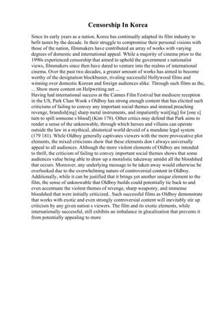 Censorship In Korea
Since its early years as a nation, Korea has continually adapted its film industry to
befit tastes by the decade. In their struggle to compromise their personal visions with
those of the nation, filmmakers have contributed an array of works with varying
degrees of domestic and international appeal. While a majority of cinema prior to the
1990s experienced censorship that aimed to uphold the government s nationalist
views, filmmakers since then have dared to venture into the realms of international
cinema. Over the past two decades, a greater amount of works has aimed to become
worthy of the designation blockbuster, rivaling successful Hollywood films and
winning over domestic Korean and foreign audiences alike. Through such films as the,
... Show more content on Helpwriting.net ...
Having had international success at the Cannes Film Festival but mediocre reception
in the US, Park Chan Wook s Oldboy has strong enough content that has elicited such
criticisms of failing to convey any important social themes and instead preaching
revenge, brandish[ing] sharp metal instruments, and impatiently wait[ing] for [one s]
turn to spill someone s blood] (Kim 178). Other critics may defend that Park aims to
render a sense of the unknowable, through which heroes and villains can operate
outside the law in a mythical, ahistorical world devoid of a mundane legal system
(179 181). While Oldboy generally captivates viewers with the more provocative plot
elements, the mixed criticisms show that these elements don t always universally
appeal to all audiences. Although the more violent elements of Oldboy are intended
to thrill, the criticism of failing to convey important social themes shows that some
audiences value being able to draw up a moralistic takeaway amidst all the bloodshed
that occurs. Moreover, any underlying message to be taken away would otherwise be
overlooked due to the overwhelming nature of controversial content in Oldboy.
Additionally, while it can be justified that it brings yet another unique element to the
film, the sense of unknowable that Oldboy builds could potentially tie back to and
even accentuate the violent themes of revenge, sharp weaponry, and immense
bloodshed that were initially criticized.. Such successful films as Oldboy demonstrate
that works with exotic and even strongly controversial content will inevitably stir up
criticism by any given nation s viewers. The film and its exotic elements, while
internationally successful, still exhibits an imbalance in glocalization that prevents it
from potentially appealing to more
 