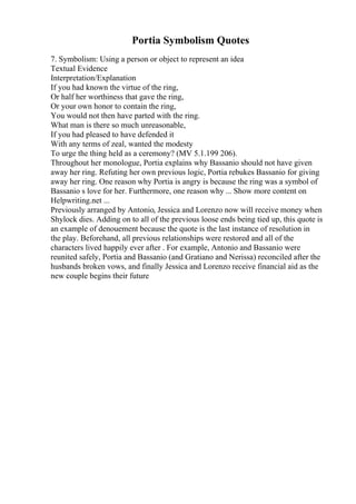Portia Symbolism Quotes
7. Symbolism: Using a person or object to represent an idea
Textual Evidence
Interpretation/Explanation
If you had known the virtue of the ring,
Or half her worthiness that gave the ring,
Or your own honor to contain the ring,
You would not then have parted with the ring.
What man is there so much unreasonable,
If you had pleased to have defended it
With any terms of zeal, wanted the modesty
To urge the thing held as a ceremony? (MV 5.1.199 206).
Throughout her monologue, Portia explains why Bassanio should not have given
away her ring. Refuting her own previous logic, Portia rebukes Bassanio for giving
away her ring. One reason why Portia is angry is because the ring was a symbol of
Bassanio s love for her. Furthermore, one reason why ... Show more content on
Helpwriting.net ...
Previously arranged by Antonio, Jessica and Lorenzo now will receive money when
Shylock dies. Adding on to all of the previous loose ends being tied up, this quote is
an example of denouement because the quote is the last instance of resolution in
the play. Beforehand, all previous relationships were restored and all of the
characters lived happily ever after . For example, Antonio and Bassanio were
reunited safely, Portia and Bassanio (and Gratiano and Nerissa) reconciled after the
husbands broken vows, and finally Jessica and Lorenzo receive financial aid as the
new couple begins their future
 