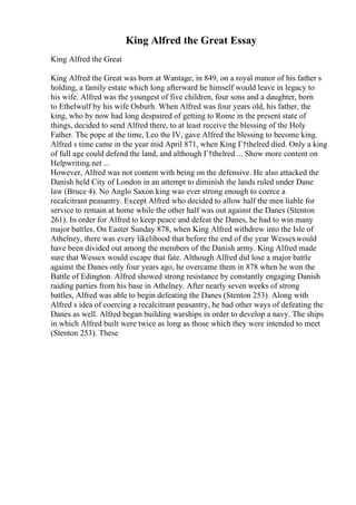 King Alfred the Great Essay
King Alfred the Great
King Alfred the Great was born at Wantage, in 849, on a royal manor of his father s
holding, a family estate which long afterward he himself would leave in legacy to
his wife. Alfred was the youngest of five children, four sons and a daughter, born
to Ethelwulf by his wife Osburh. When Alfred was four years old, his father, the
king, who by now had long despaired of getting to Rome in the present state of
things, decided to send Alfred there, to at least receive the blessing of the Holy
Father. The pope at the time, Leo the IV, gave Alfred the blessing to become king.
Alfred s time came in the year mid April 871, when King Г†thelred died. Only a king
of full age could defend the land, and although Г†thelred ... Show more content on
Helpwriting.net ...
However, Alfred was not content with being on the defensive. He also attacked the
Danish held City of London in an attempt to diminish the lands ruled under Dane
law (Bruce 4). No Anglo Saxon king was ever strong enough to coerce a
recalcitrant peasantry. Except Alfred who decided to allow half the men liable for
service to remain at home while the other half was out against the Danes (Stenton
261). In order for Alfred to keep peace and defeat the Danes, he had to win many
major battles. On Easter Sunday 878, when King Alfred withdrew into the Isle of
Athelney, there was every likelihood that before the end of the year Wessexwould
have been divided out among the members of the Danish army. King Alfred made
sure that Wessex would escape that fate. Although Alfred did lose a major battle
against the Danes only four years ago, he overcame them in 878 when he won the
Battle of Edington. Alfred showed strong resistance by constantly engaging Danish
raiding parties from his base in Athelney. After nearly seven weeks of strong
battles, Alfred was able to begin defeating the Danes (Stenton 253). Along with
Alfred s idea of coercing a recalcitrant peasantry, he had other ways of defeating the
Danes as well. Alfred began building warships in order to develop a navy. The ships
in which Alfred built were twice as long as those which they were intended to meet
(Stenton 253). These
 