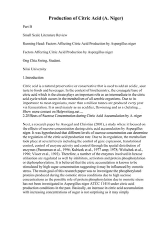 Production of Citric Acid (A. Niger)
Part B
Small Scale Literature Review
Running Head: Factors Affecting Citric Acid Production by Aspergillus niger
Factors Affecting Citric Acid Production by Aspergillus niger
Ong Chia Swing, Student.
Nilai University
1.Introduction
Citric acid is a natural preservative or conservative that is used to add an acidic, sour
taste to foods and beverages. In the context of biochemistry, the conjugate base of
citric acid which is the citrate plays an important role as an intermediate in the citric
acid cycle which occurs in the metabolism of all aerobic organisms. Due to its
importance to most organisms, more than a million tonnes are produced every year
via fermentation. It is used mainly as an acidifier, flavouring and as a chelating ...
Show more content on Helpwriting.net ...
2.2Effects of Sucrose Concentration during Citric Acid Accumulation by A. niger
Next, a research paper by Aysegul and Christian (2001), a study where it focused on
the effects of sucrose concentration during citric acid accumulation by Aspergillus
niger. It was hypothesised that different levels of sucrose concentration can determine
the regulation of the citric acid production rate. Due to its regulation, the metabolism
took place at several levels including the control of gene expression, translational
control, control of enzyme activity and control through the spatial distribution of
enzymes (Panneman et al., 1996; Kubicek et al., 1977 amp; 1978; Wolschek et al.,
1996; Visser et al., 1992). Therefore, a number of the enzymes involved in hexose
utilisation are regulated as well by inhibitors, activators and protein phosphorylation
or dephosphorylation. It is believed that the citric accumulation is known to be
stimulated by high sugar concentration suggesting it may be influenced by osmotic
stress. The main goal of this research paper was to investigate the phosphorylated
proteins produced during the osmotic stress conditions due to high sucrose
concentrations as the possible role of protein phosphorylation due to osmotic stress
has not been investigated in Aspergillus niger ATCC 11414 under citric acid
production conditions in the past. Basically, an increase in citric acid accumulation
with increasing concentrations of sugar is not surprising as it may simply
 