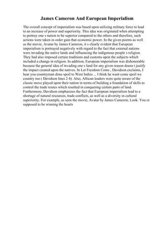 James Cameron And European Imperialism
The overall concept of imperialism was based upon utilizing military force to lead
to an increase of power and superiority. This idea was originated when attempting
to portray one s nation to be superior compared to the others and therefore, such
actions were taken in order gain that economic power. In the given poems as well
as the movie, Avatar by James Cameron, it s clearly evident that European
imperialism is portrayed negatively with regard to the fact that external nations
were invading the native lands and influencing the indigenous people s religion.
They had also imposed certain traditions and customs upon the subjects which
included a change in religion. In addition, European imperialism was dishonorable
because the general idea of invading one s land for any given reason doesn t justify
the impact created upon the natives. In Let Freedom Come , Davidson exclaims, I
hear you countryman done spoil to West Indies ... I think he want come spoil we
country too ( Davidson lines 2 4). Also, African leaders were quite aware of the
classic move played upon their nation in terms of building a foundation of skills to
control the trade routes which resulted in conquering certain parts of land.
Furthermore, Davidson emphasizes the fact that European imperialism lead to a
shortage of natural resources, trade conflicts, as well as a diversity in cultural
superiority. For example, as seen the movie, Avatar by James Cameron, Look. You re
supposed to be winning the hearts
 