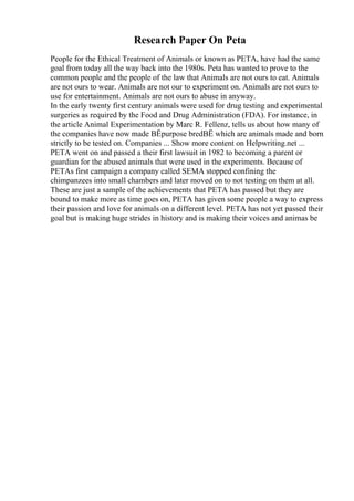 Research Paper On Peta
People for the Ethical Treatment of Animals or known as PETA, have had the same
goal from today all the way back into the 1980s. Peta has wanted to prove to the
common people and the people of the law that Animals are not ours to eat. Animals
are not ours to wear. Animals are not our to experiment on. Animals are not ours to
use for entertainment. Animals are not ours to abuse in anyway.
In the early twenty first century animals were used for drug testing and experimental
surgeries as required by the Food and Drug Administration (FDA). For instance, in
the article Animal Experimentation by Marc R. Fellenz, tells us about how many of
the companies have now made ВЁpurpose bredВЁ which are animals made and born
strictly to be tested on. Companies ... Show more content on Helpwriting.net ...
PETA went on and passed a their first lawsuit in 1982 to becoming a parent or
guardian for the abused animals that were used in the experiments. Because of
PETAs first campaign a company called SEMA stopped confining the
chimpanzees into small chambers and later moved on to not testing on them at all.
These are just a sample of the achievements that PETA has passed but they are
bound to make more as time goes on, PETA has given some people a way to express
their passion and love for animals on a different level. PETA has not yet passed their
goal but is making huge strides in history and is making their voices and animas be
 