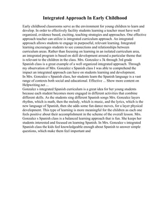 Integrated Approach In Early Childhood
Early childhood classrooms serve as the environment for young children to learn and
develop. In order to effectively facility students learning a teacher must have well
organized, evidence based, exciting, teaching strategies and approaches. One effective
approach teacher can utilize is integrated curriculum approach. An integrated
approach allows students to engage in purposeful, relevant learning. Integrated
learning encourages students to see connections and relationships between
curriculum areas. Rather than focusing on learning in an isolated curriculum area,
an integrated program is based on skill development around a particular theme that
is relevant to the children in the class. Mrs. Gonzalez s 3k through 3rd grade
Spanish class is a great example of a well organized integrated approach. Through
my observation of Mrs. Gonzalez s Spanish class I was able to comprehend the
impact an integrated approach can have on students learning and development.
In Mrs. Gonzalez s Spanish class, her students learn the Spanish language is a vast
range of contexts both social and educational. Effective ... Show more content on
Helpwriting.net ...
Gonzalez s integrated Spanish curriculum is a great idea for her young students
because each student becomes more engaged in different activities that combine
different skills. As the students sing different Spanish songs Mrs. Gonzalez layers
rhythm, which is math, then the melody, which is music, and the lyrics, which is the
new language of Spanish, then she adds some fun dance moves, for a layer physical
development. This type of learning is more meaningful for the children as each one
feels positive about their accomplishment in the scheme of the overall lesson. Mrs.
Gonzalez s Spanish class is a balanced learning approach that is fun. She keeps her
students interested and focused on learning Spanish. In Mrs. Gonzalez s integrated
Spanish class the kids feel knowledgeable enough about Spanish to answer simple
questions, which make them feel important and
 