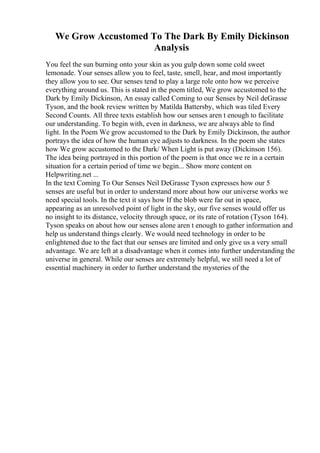 We Grow Accustomed To The Dark By Emily Dickinson
Analysis
You feel the sun burning onto your skin as you gulp down some cold sweet
lemonade. Your senses allow you to feel, taste, smell, hear, and most importantly
they allow you to see. Our senses tend to play a large role onto how we perceive
everything around us. This is stated in the poem titled, We grow accustomed to the
Dark by Emily Dickinson, An essay called Coming to our Senses by Neil deGrasse
Tyson, and the book review written by Matilda Battersby, which was tiled Every
Second Counts. All three texts establish how our senses aren t enough to facilitate
our understanding. To begin with, even in darkness, we are always able to find
light. In the Poem We grow accustomed to the Dark by Emily Dickinson, the author
portrays the idea of how the human eye adjusts to darkness. In the poem she states
how We grow accustomed to the Dark/ When Light is put away (Dickinson 156).
The idea being portrayed in this portion of the poem is that once we re in a certain
situation for a certain period of time we begin... Show more content on
Helpwriting.net ...
In the text Coming To Our Senses Neil DeGrasse Tyson expresses how our 5
senses are useful but in order to understand more about how our universe works we
need special tools. In the text it says how If the blob were far out in space,
appearing as an unresolved point of light in the sky, our five senses would offer us
no insight to its distance, velocity through space, or its rate of rotation (Tyson 164).
Tyson speaks on about how our senses alone aren t enough to gather information and
help us understand things clearly. We would need technology in order to be
enlightened due to the fact that our senses are limited and only give us a very small
advantage. We are left at a disadvantage when it comes into further understanding the
universe in general. While our senses are extremely helpful, we still need a lot of
essential machinery in order to further understand the mysteries of the
 