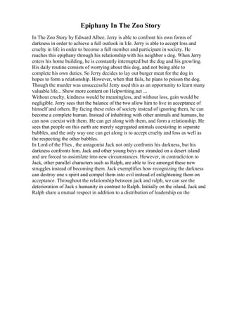 Epiphany In The Zoo Story
In The Zoo Story by Edward Albee, Jerry is able to confront his own forms of
darkness in order to achieve a full outlook in life. Jerry is able to accept loss and
cruelty in life in order to become a full member and participant in society. He
reaches this epiphany through his relationship with his neighbor s dog. When Jerry
enters his home building, he is constantly interrupted but the dog and his growling.
His daily routine consists of worrying about this dog, and not being able to
complete his own duties. So Jerry decides to lay out burger meat for the dog in
hopes to form a relationship. However, when that fails, he plans to poison the dog.
Though the murder was unsuccessful Jerry used this as an opportunity to learn many
valuable life... Show more content on Helpwriting.net ...
Without cruelty, kindness would be meaningless, and without loss, gain would be
negligible. Jerry sees that the balance of the two allow him to live in acceptance of
himself and others. By facing these rules of society instead of ignoring them, he can
become a complete human. Instead of inhabiting with other animals and humans, he
can now coexist with them. He can get along with them, and form a relationship. He
sees that people on this earth are merely segregated animals coexisting in separate
bubbles, and the only way one can get along is to accept cruelty and loss as well as
the respecting the other bubbles.
In Lord of the Flies , the antagonist Jack not only confronts his darkness, but his
darkness confronts him. Jack and other young boys are stranded on a desert island
and are forced to assimilate into new circumstances. However, in contradiction to
Jack, other parallel characters such as Ralph, are able to live amongst these new
struggles instead of becoming them. Jack exemplifies how recognizing the darkness
can destroy one s spirit and compel them into evil instead of enlightening them on
acceptance. Throughout the relationship between jack and ralph, we can see the
deterioration of Jack s humanity in contrast to Ralph. Initially on the island, Jack and
Ralph share a mutual respect in addition to a distribution of leadership on the
 