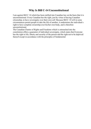 Why Is Bill C-14 Unconstitutional
I am against Bill C 14 which has been ratified into Canadian law on the basis that it is
unconstitutional. Every Canadian has the right, just by virtue of having Canadian
citizenship, to have sovereignty over their own self. Because Bill C 14 will in some
circumstances permit people to take the life of another, it undermines the individual s
right to have complete ownership over his/her own body, and is therefore
unconstitutional.
The Canadian Charter of Rights and Freedoms which is entrenched into the
constitution offers a guarantor of individual sovereignty, which states that Everyone
has the right to life, liberty and security of the person and the right not to be deprived
thereof except in accordance with the principles of fundamental
 
