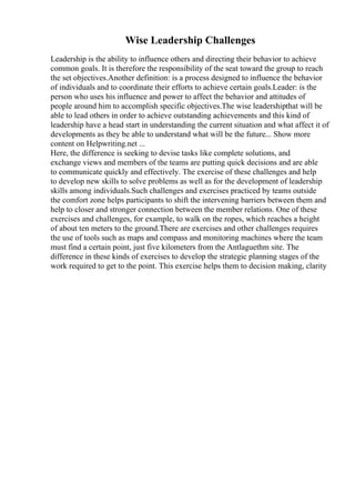 Wise Leadership Challenges
Leadership is the ability to influence others and directing their behavior to achieve
common goals. It is therefore the responsibility of the seat toward the group to reach
the set objectives.Another definition: is a process designed to influence the behavior
of individuals and to coordinate their efforts to achieve certain goals.Leader: is the
person who uses his influence and power to affect the behavior and attitudes of
people around him to accomplish specific objectives.The wise leadershipthat will be
able to lead others in order to achieve outstanding achievements and this kind of
leadership have a head start in understanding the current situation and what affect it of
developments as they be able to understand what will be the future... Show more
content on Helpwriting.net ...
Here, the difference is seeking to devise tasks like complete solutions, and
exchange views and members of the teams are putting quick decisions and are able
to communicate quickly and effectively. The exercise of these challenges and help
to develop new skills to solve problems as well as for the development of leadership
skills among individuals.Such challenges and exercises practiced by teams outside
the comfort zone helps participants to shift the intervening barriers between them and
help to closer and stronger connection between the member relations. One of these
exercises and challenges, for example, to walk on the ropes, which reaches a height
of about ten meters to the ground.There are exercises and other challenges requires
the use of tools such as maps and compass and monitoring machines where the team
must find a certain point, just five kilometers from the Antlaguethm site. The
difference in these kinds of exercises to develop the strategic planning stages of the
work required to get to the point. This exercise helps them to decision making, clarity
 