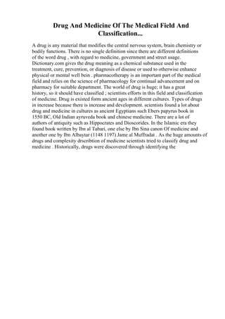 Drug And Medicine Of The Medical Field And
Classification...
A drug is any material that modifies the central nervous system, brain chemistry or
bodily functions. There is no single definition since there are different definitions
of the word drug , with regard to medicine, government and street usage.
Dictionary.com gives the drug meaning as a chemical substance used in the
treatment, cure, prevention, or diagnosis of disease or used to otherwise enhance
physical or mental well bein . pharmacotherapy is an important part of the medical
field and relies on the science of pharmacology for continual advancement and on
pharmacy for suitable department. The world of drug is huge; it has a great
history, so it should have classified ; scientists efforts in this field and classification
of medicine. Drug is existed form ancient ages in different cultures. Types of drugs
in increase because there is increase and development. scientists found a lot about
drug and medicine in cultures as ancient Egyptians such Ebers papyrus book in
1550 BC, Old Indian ayruveda book and chinese medicine. There are a lot of
authors of antiquity such as Hippocrates and Dioscorides. In the Islamic era they
found book written by Ibn al Tabari, one else by Ibn Sina canon Of medicine and
another one by Ibn Albaytar (1148 1197) Jame al Muffradat . As the huge amounts of
drugs and complexity drscribtion of medicine scientists tried to classify drug and
medicine . Historically, drugs were discovered through identifying the
 