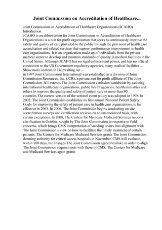 Joint Commission on Accreditation of Healthcare...
Joint Commission on Accreditation of Healthcare Organizations (JCAHO)
Introduction
JCAHO is an abbreviation for Joint Commission on Accreditation of Healthcare
Organizations is a non for profit organization that seeks to continuously improve the
safety and quality of care provided to the public through the provision of health care
accreditation and related services that support performance improvement in health
care organizations. It is an organization made up of individuals from the private
medical sector to develop and maintain standards of quality in medical facilities in the
United States. Although JCAHO has no legal enforcement power, and has no official
connection to the US Government regulatory agencies, many medical facilities ...
Show more content on Helpwriting.net ...
in 1997 Jonit Commission International was established as a division of Joint
Commission Resources, Inc. (JCR), a private, not for profit affiliate of The Joint
Commission. JCI extends The Joint Commission s mission worldwide by assisting
international health care organizations, public health agencies, health ministries and
others to improve the quality and safety of patient care in more than 80
countries.The current version of the sentinel event policy was adopted in 1998. In
2002, The Joint Commission establishes its first annual National Patient Safety
Goals for improving the safety of patient care in health care organizations, to be
effective in 2003. In 2006, The Joint Commission begins conducting on site
accreditation surveys and certification reviews on an unannounced basis, with
certain exceptions. In 2008, The Centers for Medicare Medicaid Services issues a
clarification in October, sought by The Joint Commission in response to field
concerns, which brings CMS interpretation of standing orders into alignment with
The Joint Commission s view on how to facilitate the timely treatment of certain
patients. The Centers for Medicare Medicaid Services grants The Joint Commission
deeming authority for critical access hospitals in November. CMS will evaluate,
within 180 days, the changes The Joint Commission agreed to make in order to align
The Joint Commission requirements with those of CMS. The Centers for Medicare
and Medicaid Services again grants
 