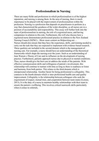 Professionalism in Nursing
There are many fields and professions in which professionalism is of the highest
reputation, and nursing is among them. In the area of nursing, there is much
importance to be placed with the improvement of professionalism within the
profession. Nursing is a profession that depends on practitioners to perform in a
way that characterized the goodness of the wider discipline, as all nurses are in a
position of accountability and responsibility. This essay will further look into the
topic of professionalism in nursing, the role of a registered nurse, and having
competence in relation to this role. Furthermore, this will also discuss how a
registered nurse demonstrates professional practice in relation to the New Zealand
Nursing Council (NZNC)... Show more content on Helpwriting.net ...
Nurses should also ensure that they have the experience, skills, and training needed to
carry out the task that they are expected to implement with evidence based research.
These qualities are included in the second domain which is the management of
nursing care. For example, a nurse should have an understanding of the theoretical
frameworks which shape the nursing over the years. Such as an understanding of
Jean Watson s Theory of Care and its influence on the development of nursing
practice. Furthermore, patients approach nurses due to physical or mental conditions.
Thus, nurses should give the best care to address the needs of the patients. With
effective communication skills and willingness of patient s involvement, this
relationship will continue to nurture with time as long as there is readiness to listen
and harmony from both parties. This relates to the third domain which is
interpersonal relationship. Another factor for being professional is collegiality. This
connects to the fourth domain which is inter professional health care and quality
improvement. Collegiality is the relationship between colleagues who seek the
requirement of respect, mutual trust, and cooperation between team mates (Lorenz,
2013). It is the duty of a nurse to maintain healthy relationships with their team to
ensure the patient s wellbeing. This involves critical teamwork skills particularly
when it comes to referrals,
 
