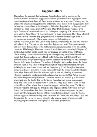 Juggalo Culture
Throughout the years of their existence Juggalos have had to shut down the
discreditation of their name. Juggalos have been given the title of a gang and other
misconceptions about them, all from people who are not a Juggalo. The only way to
unbiasedly understand Juggalos is to understand what makes them a Juggaloand how
their culture came about in the first place. What is a Juggalo? According to Lou G.
Stone in his book Insane Clown Posse and Their Dark Carnival, Juggalos are a
loyal fan base of the misunderstood yet delinquent rap group ICP. Author Stones
says, Violent J and Shaggy 2 Dope are society s worst nightmare. They have adopted
personas of evil, serial killing, gangsta clowns who transmit messages from a
mysterious supernatural... Show more content on Helpwriting.net ...
For the two years, Linda and Lester were married, he molested the kids and brutally
kicked their dog. They never said a word to their mother until Theresa the oldest
and now most damaged one left a note explaining everything that went on and she
ran away. This brought Theresa to a mental breakdown and started spiraling out of
control, her mother, Linda would find her drugged up on the streets of Detroit.
Linda leaving Lester caused the family back into poverty, they had to be evicted
out of their home and now moved back to Berkeley. Joe and Rob, the Bruce
brothers would escape the everyday horrors of reality by running off into an empty
forest a little ways from home. They dubbed this places the picker forest, the Bruce
brothers claim it was filled with spirits and ghost. Joe and his brother Rob were
walking by an abandoned house and Joe through a golf ball through a basement
window and All of a sudden, it came back up through the window and stayed right
there, right in the middle of the window, right in mid air, floating in darkness
(Bruce). Eventually Linda remarried and ended up moving to Oak Park a rougher
and more dangerous neighborhood. The older Joe and his brother got, the harder
school got, and the harder life got for them. Everyday kids would tournament,
bully and serve them the beat downs of their life. They made fun of them for not
being able to afford school lunches and the ragged clothes they wore. The Bruce
brothers began to embrace the broke life and be proud of the rust bucket they got
dropped of in at school. For them this was the start of something new, they no
longer cared what people thought of their ragged clothes they became the floobs.
Before Juggalos and scrubs they were known as the floobs, the broke boys. Rob and
Joe decided they were no longer going to take anyone s crap, if someone said
anything negative to them, they agreed to bust their grill(mouth)
 