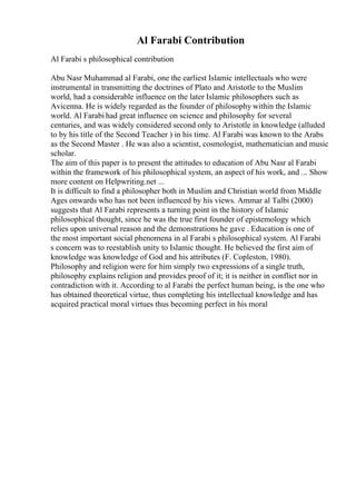 Al Farabi Contribution
Al Farabi s philosophical contribution
Abu Nasr Muhammad al Farabi, one the earliest Islamic intellectuals who were
instrumental in transmitting the doctrines of Plato and Aristotle to the Muslim
world, had a considerable influence on the later Islamic philosophers such as
Avicenna. He is widely regarded as the founder of philosophy within the Islamic
world. Al Farabi had great influence on science and philosophy for several
centuries, and was widely considered second only to Aristotle in knowledge (alluded
to by his title of the Second Teacher ) in his time. Al Farabi was known to the Arabs
as the Second Master . He was also a scientist, cosmologist, mathematician and music
scholar.
The aim of this paper is to present the attitudes to education of Abu Nasr al Farabi
within the framework of his philosophical system, an aspect of his work, and ... Show
more content on Helpwriting.net ...
It is difficult to find a philosopher both in Muslim and Christian world from Middle
Ages onwards who has not been influenced by his views. Ammar al Talbi (2000)
suggests that Al Farabi represents a turning point in the history of Islamic
philosophical thought, since he was the true first founder of epistemology which
relies upon universal reason and the demonstrations he gave . Education is one of
the most important social phenomena in al Farabi s philosophical system. Al Farabi
s concern was to reestablish unity to Islamic thought. He believed the first aim of
knowledge was knowledge of God and his attributes (F. Copleston, 1980).
Philosophy and religion were for him simply two expressions of a single truth,
philosophy explains religion and provides proof of it; it is neither in conflict nor in
contradiction with it. According to al Farabi the perfect human being, is the one who
has obtained theoretical virtue, thus completing his intellectual knowledge and has
acquired practical moral virtues thus becoming perfect in his moral
 