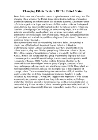 Changing Ethnic Texture Of The United States
James Banks once said, Our nation s motto is e pluribus unum out of many, one. The
changing ethnic texture of the United States intensifies the challenge of educating
citizens and creating an authentic unum that has moral authority. An authentic unum
reflects the experiences, hopes, and dreams of all the nation s citizens. An imposed
unum, the kind that has existed throughout most of the nation s history, reflects one
dominant cultural group. Our challenge, as a new century begins, is to establish an
authentic unum that has moral authority and yet create moral, civic, and just
communities in which citizens from diverse racial, ethnic, and cultural communities
will participate and to which they will have allegiance (University of... Show more
content on Helpwriting.net ...
This is primarily the result of culture being difficult to define. As explained in
chapter one of Multicultural Aspects of Human Behavior: A Guide to
Understanding Human Cultural Development, many have attempted to define
culture however, they have failed to appropriately define what culture is (Bryan,
2014). One example of the definition of culture is provided by the University of
Kansas. It states that culture refers to a group or community of people that share
common experiences and ideas which shape how the members interpret the world
(University of Kansas, 2014). Another working definition of culture is, the
characteristics and knowledge of a certain group of people, composed of such
things as language, religion, music, and arts (Zimmermann, 2015). Though both are
fairly reasonable definitions, they are still incomplete due to the complexity of
concept, culture. There are several things that make culture difficult to define. For
starters, culture has no definite boundaries or limitations therefore, it can be
influenced by many things. O Neil (2006) suggested that regardless of what culture
a community or group are a part of, one thing is for certain, culture will change.
Culture has become a key part of the interconnected world, which is made up of so
many ethnically diverse societies. Culture can no longer be assumed to be fixed, if it
ever was. Instead, it is essentially fluid and constantly in motion. This is one reason
 