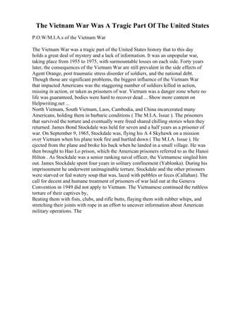 The Vietnam War Was A Tragic Part Of The United States
P.O.W/M.I.A.s of the Vietnam War
The Vietnam War was a tragic part of the United States history that to this day
holds a great deal of mystery and a lack of information. It was an unpopular war,
taking place from 1955 to 1975, with surmountable losses on each side. Forty years
later, the consequences of the Vietnam War are still prevalent in the side effects of
Agent Orange, post traumatic stress disorder of soldiers, and the national debt.
Though those are significant problems, the biggest influence of the Vietnam War
that impacted Americans was the staggering number of soldiers killed in action,
missing in action, or taken as prisoners of war. Vietnam was a danger zone where no
life was guaranteed, bodies were hard to recover dead ... Show more content on
Helpwriting.net ...
North Vietnam, South Vietnam, Laos, Cambodia, and China incarcerated many
Americans, holding them in barbaric conditions ( The M.I.A. Issue ). The prisoners
that survived the torture and eventually were freed shared chilling stories when they
returned. James Bond Stockdale was held for seven and a half years as a prisoner of
war. On September 9, 1965, Stockdale was, flying his A 4 Skyhawk on a mission
over Vietnam when his plane took fire and hurtled down ( The M.I.A. Issue ). He
ejected from the plane and broke his back when he landed in a small village. He was
then brought to Hao Lo prison, which the American prisoners referred to as the Hanoi
Hilton . As Stockdale was a senior ranking naval officer, the Vietnamese singled him
out. James Stockdale spent four years in solitary confinement (Yablonka). During his
imprisonment he underwent unimaginable torture. Stockdale and the other prisoners
were starved or fed watery soup that was, laced with pebbles or feces (Callahan). The
call for decent and humane treatment of prisoners of war laid out at the Geneva
Convention in 1949 did not apply to Vietnam. The Vietnamese continued the ruthless
torture of their captives by,
Beating them with fists, clubs, and rifle butts, flaying them with rubber whips, and
stretching their joints with rope in an effort to uncover information about American
military operations. The
 