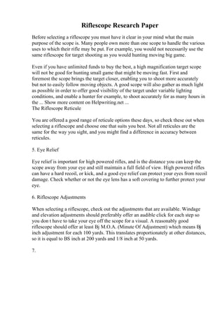 Riflescope Research Paper
Before selecting a riflescope you must have it clear in your mind what the main
purpose of the scope is. Many people own more than one scope to handle the various
uses to which their rifle may be put. For example, you would not necessarily use the
same riflescope for target shooting as you would hunting moving big game.
Even if you have unlimited funds to buy the best, a high magnification target scope
will not be good for hunting small game that might be moving fast. First and
foremost the scope brings the target closer, enabling you to shoot more accurately
but not to easily follow moving objects. A good scope will also gather as much light
as possible in order to offer good visibility of the target under variable lighting
conditions, and enable a hunter for example, to shoot accurately for as many hours in
the ... Show more content on Helpwriting.net ...
The Riflescope Reticule
You are offered a good range of reticule options these days, so check these out when
selecting a riflescope and choose one that suits you best. Not all reticules are the
same for the way you sight, and you might find a difference in accuracy between
reticules.
5. Eye Relief
Eye relief is important for high powered rifles, and is the distance you can keep the
scope away from your eye and still maintain a full field of view. High powered rifles
can have a hard recoil, or kick, and a good eye relief can protect your eyes from recoil
damage. Check whether or not the eye lens has a soft covering to further protect your
eye.
6. Riflescope Adjustments
When selecting a riflescope, check out the adjustments that are available. Windage
and elevation adjustments should preferably offer an audible click for each step so
you don t have to take your eye off the scope for a visual. A reasonably good
riflescope should offer at least Вј M.O.A. (Minute Of Adjustment) which means Вј
inch adjustment for each 100 yards. This translates proportionately at other distances,
so it is equal to ВЅ inch at 200 yards and 1/8 inch at 50 yards.
7.
 