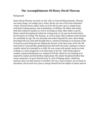 The Accomplishments Of Henry David Thoreau
Background
Henry David Thoreau was born on July 12th, in Concord Massachusetts. Thoreau
was many things, not simply just a writer; but he was one of the most influential
writers America knows today. Early on in his life he grew up in a simple home
with hard working parents, and an abundance of siblings. His father and mother
both had worked as teachers as well as investing in many other trades to get by.
Henry started developing his talent for writing early on, by age ten he had written
his first piece of writing, The Seasons, as well as many other academic achievements
for somebody his age. He was articulate and mature beyond his years, these things
developed into key traits that brought him to, instead of listening in on lectures at the
Concord Lyceum being the one leading the lectures in the later years of his life. He
came back to Concord after graduating from Harvard University, starting to work at
a public school he d attended as a child. He was a man with morals; known to look
at things in a more progressive way than many in his life. After being asked to
conduct corporal punishment on a student he left the school he was teaching at to
expand his studies and find further employment. His talents broadened further than
essays and poetry, he gave himself away to a life of helping others, sheltering
runaway slaves on their journey to freedom. He was a man of nature, not as much an
adventurer, but he took two years to emerge himself into the depths of nature and not
 