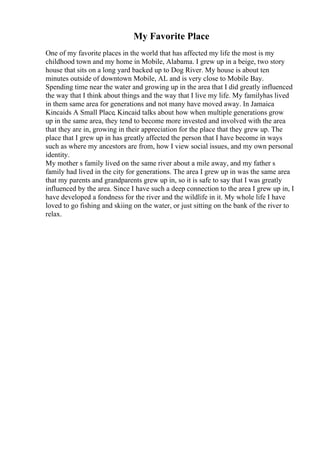 My Favorite Place
One of my favorite places in the world that has affected my life the most is my
childhood town and my home in Mobile, Alabama. I grew up in a beige, two story
house that sits on a long yard backed up to Dog River. My house is about ten
minutes outside of downtown Mobile, AL and is very close to Mobile Bay.
Spending time near the water and growing up in the area that I did greatly influenced
the way that I think about things and the way that I live my life. My familyhas lived
in them same area for generations and not many have moved away. In Jamaica
Kincaids A Small Place, Kincaid talks about how when multiple generations grow
up in the same area, they tend to become more invested and involved with the area
that they are in, growing in their appreciation for the place that they grew up. The
place that I grew up in has greatly affected the person that I have become in ways
such as where my ancestors are from, how I view social issues, and my own personal
identity.
My mother s family lived on the same river about a mile away, and my father s
family had lived in the city for generations. The area I grew up in was the same area
that my parents and grandparents grew up in, so it is safe to say that I was greatly
influenced by the area. Since I have such a deep connection to the area I grew up in, I
have developed a fondness for the river and the wildlife in it. My whole life I have
loved to go fishing and skiing on the water, or just sitting on the bank of the river to
relax.
 