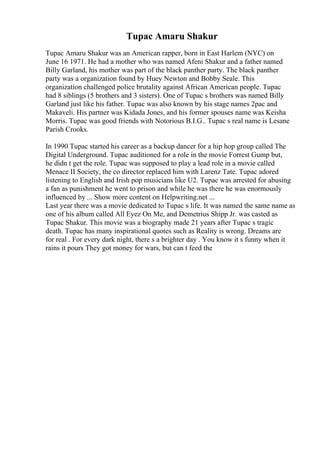 Tupac Amaru Shakur
Tupac Amaru Shakur was an American rapper, born in East Harlem (NYC) on
June 16 1971. He had a mother who was named Afeni Shakur and a father named
Billy Garland, his mother was part of the black panther party. The black panther
party was a organization found by Huey Newton and Bobby Seale. This
organization challenged police brutality against African American people. Tupac
had 8 siblings (5 brothers and 3 sisters). One of Tupac s brothers was named Billy
Garland just like his father. Tupac was also known by his stage names 2pac and
Makaveli. His partner was Kidada Jones, and his former spouses name was Keisha
Morris. Tupac was good friends with Notorious B.I.G.. Tupac s real name is Lesane
Parish Crooks.
In 1990 Tupac started his career as a backup dancer for a hip hop group called The
Digital Underground. Tupac auditioned for a role in the movie Forrest Gump but,
he didn t get the role. Tupac was supposed to play a lead role in a movie called
Menace II Society, the co director replaced him with Larenz Tate. Tupac adored
listening to English and Irish pop musicians like U2. Tupac was arrested for abusing
a fan as punishment he went to prison and while he was there he was enormously
influenced by ... Show more content on Helpwriting.net ...
Last year there was a movie dedicated to Tupac s life. It was named the same name as
one of his album called All Eyez On Me, and Demetrius Shipp Jr. was casted as
Tupac Shakur. This movie was a biography made 21 years after Tupac s tragic
death. Tupac has many inspirational quotes such as Reality is wrong. Dreams are
for real . For every dark night, there s a brighter day . You know it s funny when it
rains it pours They got money for wars, but can t feed the
 
