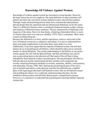 Knowledge Of Violence Against Women
Knowledge of violence against women has increased in recent decades. However,
the legal system has not yet caught up. The rigid definition of what constitutes self
defense has led to the conviction of many battered women who kill their partners.
Through a legal and psychological lens many have examined this phenomenon,
delving deeper than the superficial and one dimensional definitions set by the courts.
There is a difference between what is considered situational intimate couple violence,
and instances of battered women syndrome. The key characteristic of battering is the
longevity of the abuse. Due to its time frame, a battering relationship follows a cycle
of violence that recurs over and over, (Walker, 1979). This is contrasted... Show more
content on Helpwriting.net ...
Because this definition is so strict, and the experiences, motives, and events in the
lives of battered women are so subjective and unique, it is easy to understand how
there arise legal complications if and when these cases make it to court.
Additionally, it has been argued that the majority of battered woman who kill their
abusers do so in psychological self defense, which should be taken just as seriously
despite its altered definition. The current understanding of self defense in our justice
system equates the self with the physical body, and thus self defense can only be
seen as preventing harm to this physical self. But much of the self that is being
defended by these battered women is psychological. This psychological self refers to
both the physical and the mental being and thus includes such recognized and
socially valued psychological attributes as security, autonomy, identity, consciousness,
and spirituality, (Ewing, 1990, 586). Injuring the psychological parts of the self is
just as harmful and abusive as the physical, and thus this definition has a rightful
place in the legal jargon that deals with battered women. But not all battered women
end up killing her abuser. It is a relatively small percentage that does, but the
similarities between those who kill their abusers paint a comprehensive picture.
However, it is imperative to understand the psychological reasoning behind a battered
woman who
 