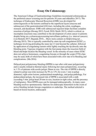 Essay On Colonoscopy
The American College of Gastroenterology Guidelines recommend colonoscopy,as
the preferred cancer screening test for patients 50 years and older(Rex 2017). The
technique of Endoscopic Mucosal Resection (EMR) was developed for
removingsessile or flat lesions confined to the superficial layers (mucosa and
submucosa) of the gastrointestinal (GI) tract, including the colon, esophagus,
stomach, and duodenum. EMR with submucosal injection helps facilitate complete
resection of polyps (Hwang 2015; Fyock 2010; Steele 2013), which is critical, as
incomplete resections may contribute to the development of colon cancer in patients
despite being on a colonoscopyscreening/surveillance pathway (i.e. interval cancers).
(von Renteln 2017; Bujanda 2010;... Show more content on Helpwriting.net ...
(Hwang 2015). This is typically controlled by snare tip soft coagulation (STSC), a
technique involving protruding the snare tip 2 3 mm beyond the catheter, followed
by application of coagulating current while lightly touching the tip directly onto the
bleeding point. Vigorous irrigation with the foot pump clears the resection field of
blood and helps localize the bleeding vessel. In the minority of cases where STSC
does not achieve hemostasis, coagulating forceps or through the scope (TTS) clips
may be used, both of which have been associated with a low rate of re bleeding and
complications. (Ma 2016)
Delayed post polypectomy bleeding (DPPB) is rare after cold snare polypectomy
and is usually related to thermal injury following hot snare polypectomy, occurring
in 1 2% of patients with sessile polyps 20mm in size. The risk of DPPB is directly
related to polyp size (risk increases by 9% to 13% for every 1 mm in polyp
diameter), right colon lesions, pedunculated morphology, and polyp pathology. For
pedunculated polyps, the increased risk of DPPB is associated with a stalk
exceeding 5 mm, polyp head 20 mm in size, location in right colon, and the presence
of malignancy. Most DPPB cases can be managed endoscopically., In many cases
bleeding resolves spontaneously. Options for endoscopic hemostasis in the event of
active bleeding include forceps coagulation or endoclips. The method selected is
based on lesion location, endoscopist
 