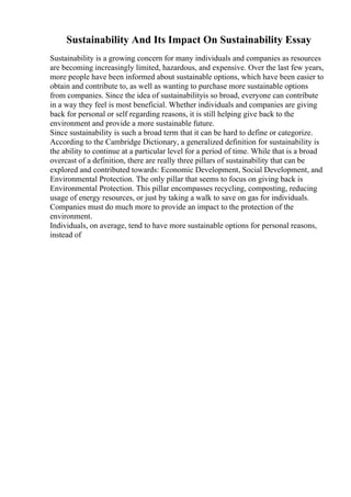 Sustainability And Its Impact On Sustainability Essay
Sustainability is a growing concern for many individuals and companies as resources
are becoming increasingly limited, hazardous, and expensive. Over the last few years,
more people have been informed about sustainable options, which have been easier to
obtain and contribute to, as well as wanting to purchase more sustainable options
from companies. Since the idea of sustainabilityis so broad, everyone can contribute
in a way they feel is most beneficial. Whether individuals and companies are giving
back for personal or self regarding reasons, it is still helping give back to the
environment and provide a more sustainable future.
Since sustainability is such a broad term that it can be hard to define or categorize.
According to the Cambridge Dictionary, a generalized definition for sustainability is
the ability to continue at a particular level for a period of time. While that is a broad
overcast of a definition, there are really three pillars of sustainability that can be
explored and contributed towards: Economic Development, Social Development, and
Environmental Protection. The only pillar that seems to focus on giving back is
Environmental Protection. This pillar encompasses recycling, composting, reducing
usage of energy resources, or just by taking a walk to save on gas for individuals.
Companies must do much more to provide an impact to the protection of the
environment.
Individuals, on average, tend to have more sustainable options for personal reasons,
instead of
 