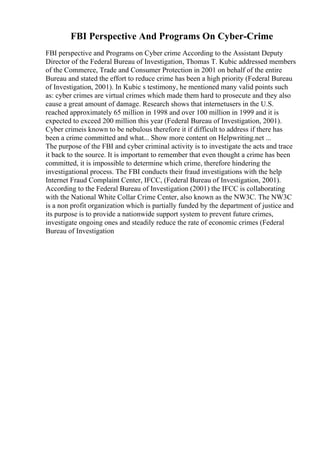 FBI Perspective And Programs On Cyber-Crime
FBI perspective and Programs on Cyber crime According to the Assistant Deputy
Director of the Federal Bureau of Investigation, Thomas T. Kubic addressed members
of the Commerce, Trade and Consumer Protection in 2001 on behalf of the entire
Bureau and stated the effort to reduce crime has been a high priority (Federal Bureau
of Investigation, 2001). In Kubic s testimony, he mentioned many valid points such
as: cyber crimes are virtual crimes which made them hard to prosecute and they also
cause a great amount of damage. Research shows that internetusers in the U.S.
reached approximately 65 million in 1998 and over 100 million in 1999 and it is
expected to exceed 200 million this year (Federal Bureau of Investigation, 2001).
Cyber crimeis known to be nebulous therefore it if difficult to address if there has
been a crime committed and what... Show more content on Helpwriting.net ...
The purpose of the FBI and cyber criminal activity is to investigate the acts and trace
it back to the source. It is important to remember that even thought a crime has been
committed, it is impossible to determine which crime, therefore hindering the
investigational process. The FBI conducts their fraud investigations with the help
Internet Fraud Complaint Center, IFCC, (Federal Bureau of Investigation, 2001).
According to the Federal Bureau of Investigation (2001) the IFCC is collaborating
with the National White Collar Crime Center, also known as the NW3C. The NW3C
is a non profit organization which is partially funded by the department of justice and
its purpose is to provide a nationwide support system to prevent future crimes,
investigate ongoing ones and steadily reduce the rate of economic crimes (Federal
Bureau of Investigation
 