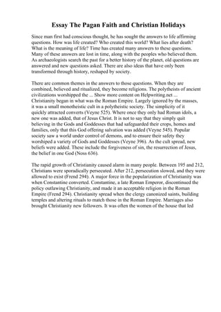 Essay The Pagan Faith and Christian Holidays
Since man first had conscious thought, he has sought the answers to life affirming
questions. How was life created? Who created this world? What lies after death?
What is the meaning of life? Time has created many answers to these questions.
Many of these answers are lost in time, along with the peoples who believed them.
As archaeologists search the past for a better history of the planet, old questions are
answered and new questions asked. There are also ideas that have only been
transformed through history, reshaped by society.
There are common themes in the answers to those questions. When they are
combined, believed and ritualized, they become religions. The polytheists of ancient
civilizations worshipped the ... Show more content on Helpwriting.net ...
Christianity began in what was the Roman Empire. Largely ignored by the masses,
it was a small monotheistic cult in a polytheistic society. The simplicity of it
quickly attracted converts (Veyne 525). Where once they only had Roman idols, a
new one was added, that of Jesus Christ. It is not to say that they simply quit
believing in the Gods and Goddesses that had safeguarded their crops, homes and
families, only that this God offering salvation was added (Veyne 545). Popular
society saw a world under control of demons, and to ensure their safety they
worshiped a variety of Gods and Goddesses (Veyne 396). As the cult spread, new
beliefs were added. These include the forgiveness of sin, the resurrection of Jesus,
the belief in one God (Noss 636).
The rapid growth of Christianity caused alarm in many people. Between 195 and 212,
Christians were sporadically persecuted. After 212, persecution slowed, and they were
allowed to exist (Frend 294). A major force in the popularization of Christianity was
when Constantine converted. Constantine, a late Roman Emperor, discontinued the
policy outlawing Christianity, and made it an acceptable religion in the Roman
Empire (Frend 294). Christianity spread when the clergy canonized saints, building
temples and altering rituals to match those in the Roman Empire. Marriages also
brought Christianity new followers. It was often the women of the house that led
 