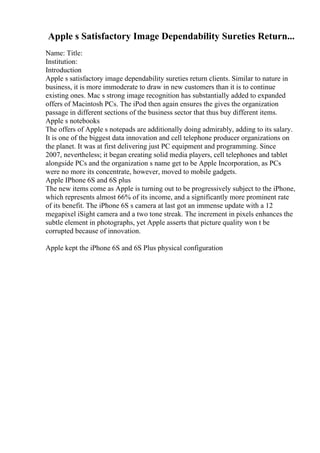 Apple s Satisfactory Image Dependability Sureties Return...
Name: Title:
Institution:
Introduction
Apple s satisfactory image dependability sureties return clients. Similar to nature in
business, it is more immoderate to draw in new customers than it is to continue
existing ones. Mac s strong image recognition has substantially added to expanded
offers of Macintosh PCs. The iPod then again ensures the gives the organization
passage in different sections of the business sector that thus buy different items.
Apple s notebooks
The offers of Apple s notepads are additionally doing admirably, adding to its salary.
It is one of the biggest data innovation and cell telephone producer organizations on
the planet. It was at first delivering just PC equipment and programming. Since
2007, nevertheless; it began creating solid media players, cell telephones and tablet
alongside PCs and the organization s name get to be Apple Incorporation, as PCs
were no more its concentrate, however, moved to mobile gadgets.
Apple IPhone 6S and 6S plus
The new items come as Apple is turning out to be progressively subject to the iPhone,
which represents almost 66% of its income, and a significantly more prominent rate
of its benefit. The iPhone 6S s camera at last got an immense update with a 12
megapixel iSight camera and a two tone streak. The increment in pixels enhances the
subtle element in photographs, yet Apple asserts that picture quality won t be
corrupted because of innovation.
Apple kept the iPhone 6S and 6S Plus physical configuration
 