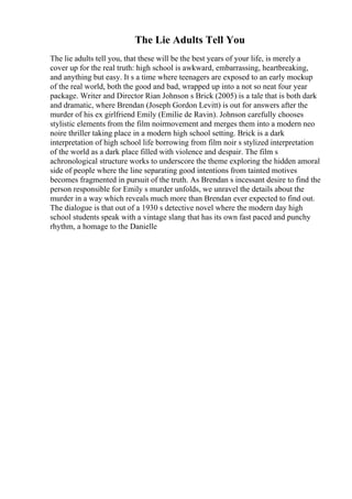 The Lie Adults Tell You
The lie adults tell you, that these will be the best years of your life, is merely a
cover up for the real truth: high school is awkward, embarrassing, heartbreaking,
and anything but easy. It s a time where teenagers are exposed to an early mockup
of the real world, both the good and bad, wrapped up into a not so neat four year
package. Writer and Director Rian Johnson s Brick (2005) is a tale that is both dark
and dramatic, where Brendan (Joseph Gordon Levitt) is out for answers after the
murder of his ex girlfriend Emily (Emilie de Ravin). Johnson carefully chooses
stylistic elements from the film noirmovement and merges them into a modern neo
noire thriller taking place in a modern high school setting. Brick is a dark
interpretation of high school life borrowing from film noir s stylized interpretation
of the world as a dark place filled with violence and despair. The film s
achronological structure works to underscore the theme exploring the hidden amoral
side of people where the line separating good intentions from tainted motives
becomes fragmented in pursuit of the truth. As Brendan s incessant desire to find the
person responsible for Emily s murder unfolds, we unravel the details about the
murder in a way which reveals much more than Brendan ever expected to find out.
The dialogue is that out of a 1930 s detective novel where the modern day high
school students speak with a vintage slang that has its own fast paced and punchy
rhythm, a homage to the Danielle
 