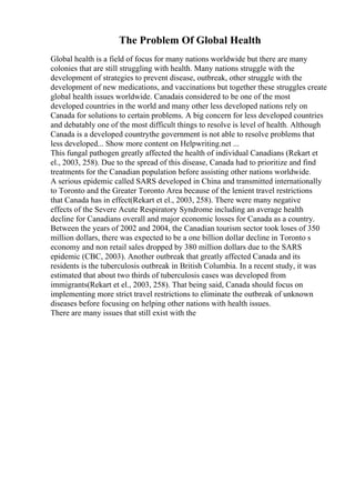 The Problem Of Global Health
Global health is a field of focus for many nations worldwide but there are many
colonies that are still struggling with health. Many nations struggle with the
development of strategies to prevent disease, outbreak, other struggle with the
development of new medications, and vaccinations but together these struggles create
global health issues worldwide. Canadais considered to be one of the most
developed countries in the world and many other less developed nations rely on
Canada for solutions to certain problems. A big concern for less developed countries
and debatably one of the most difficult things to resolve is level of health. Although
Canada is a developed countrythe government is not able to resolve problems that
less developed... Show more content on Helpwriting.net ...
This fungal pathogen greatly affected the health of individual Canadians (Rekart et
el., 2003, 258). Due to the spread of this disease, Canada had to prioritize and find
treatments for the Canadian population before assisting other nations worldwide.
A serious epidemic called SARS developed in China and transmitted internationally
to Toronto and the Greater Toronto Area because of the lenient travel restrictions
that Canada has in effect(Rekart et el., 2003, 258). There were many negative
effects of the Severe Acute Respiratory Syndrome including an average health
decline for Canadians overall and major economic losses for Canada as a country.
Between the years of 2002 and 2004, the Canadian tourism sector took loses of 350
million dollars, there was expected to be a one billion dollar decline in Toronto s
economy and non retail sales dropped by 380 million dollars due to the SARS
epidemic (CBC, 2003). Another outbreak that greatly affected Canada and its
residents is the tuberculosis outbreak in British Columbia. In a recent study, it was
estimated that about two thirds of tuberculosis cases was developed from
immigrants(Rekart et el., 2003, 258). That being said, Canada should focus on
implementing more strict travel restrictions to eliminate the outbreak of unknown
diseases before focusing on helping other nations with health issues.
There are many issues that still exist with the
 