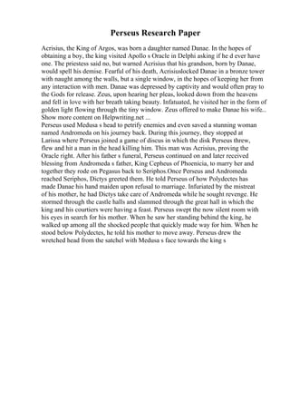 Perseus Research Paper
Acrisius, the King of Argos, was born a daughter named Danae. In the hopes of
obtaining a boy, the king visited Apollo s Oracle in Delphi asking if he d ever have
one. The priestess said no, but warned Acrisius that his grandson, born by Danae,
would spell his demise. Fearful of his death, Acrisiuslocked Danae in a bronze tower
with naught among the walls, but a single window, in the hopes of keeping her from
any interaction with men. Danae was depressed by captivity and would often pray to
the Gods for release. Zeus, upon hearing her pleas, looked down from the heavens
and fell in love with her breath taking beauty. Infatuated, he visited her in the form of
golden light flowing through the tiny window. Zeus offered to make Danae his wife...
Show more content on Helpwriting.net ...
Perseus used Medusa s head to petrify enemies and even saved a stunning woman
named Andromeda on his journey back. During this journey, they stopped at
Larissa where Perseus joined a game of discus in which the disk Perseus threw,
flew and hit a man in the head killing him. This man was Acrisius, proving the
Oracle right. After his father s funeral, Perseus continued on and later received
blessing from Andromeda s father, King Cepheus of Phoenicia, to marry her and
together they rode on Pegasus back to Seriphos.Once Perseus and Andromeda
reached Seriphos, Dictys greeted them. He told Perseus of how Polydectes has
made Danae his hand maiden upon refusal to marriage. Infuriated by the mistreat
of his mother, he had Dictys take care of Andromeda while he sought revenge. He
stormed through the castle halls and slammed through the great hall in which the
king and his courtiers were having a feast. Perseus swept the now silent room with
his eyes in search for his mother. When he saw her standing behind the king, he
walked up among all the shocked people that quickly made way for him. When he
stood below Polydectes, he told his mother to move away. Perseus drew the
wretched head from the satchel with Medusa s face towards the king s
 