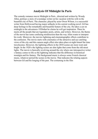 Analysis Of Midnight In Paris
The comedy romance movie Midnight in Paris , directed and written by Woody
Allen, portrays a story of a nostalgic writer on his vacation with his wife in the
beautiful city of Paris. The character, played by actor Owen Wilson, is a successful
writer from Hollywood having major setbacks in his current working novel. Gil has
deep feelings to the remarkable and beautiful feature of the city. He takes a car on
midnight to the adventures 1920sthat he claims he will get inspiration. There he
meets all the people that are legendary poets, artists, and writers. However, the theme
of the movie has some confusing misdirection than the way Allen wants to interpret
his work. Moreover, the movies lightning and cinematographic effects contribute to
the confusion. The movie starts with cinematics of the attractive and eye catching
views of the city and this camera angle effect also takes place at night timeof the time
travelscenes. However, the lightning effects in the 2010 scenes are more warn and
bright. In the 1920 s the lighting scenes are dim lights that come from the old street
lights. The movie is basically revolving around the city where one introspective writer
s fantasy comes to life so the lightning indicates that the difference in historical
nostalgia and his fantasy. The background music is always some French classical
music, whatever period the scenes in the movie. That indicates the relating aspects
between Gil and his longing of the past. The costuming in the film
 