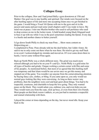 Collapse Essay
Prior to the collapse, Dew and I had joined Bally s gym downtown at 15th and
Market. Our goal was to stay healthy and spiritual. Our minds were focused on the
after hustling aspect of life and more into accepting Islam once we got finished in
the game. I would bring a Yusuf Ali Quran with me to the gym and sit in the
jacuzzi and sauna and just read some small chapters until I was ready to leave. My
mind was at peace. I met one Muslim brother who used to sell perfumes who used
to drop science on me in the locker room. A bald headed young black lifeguard used
to buss it up with me while I was in the pool sometimes reading the Quran. Every day
is a hustle and another chance to better yourself.
I d go down South Philly to check my man Pone ... Show more content on
Helpwriting.net ...
I complained to Pone. Pone already told me the deal before, but I didn t listen. He
said to me to only come out there when he was there. He tried to get my stuff back
to no avail. I acknowledged my mistake and moved on. If I ever came down there to
hustle, I never came without Pone again.
Back up North Philly was a whole different story. The grind was much more
relaxed although you had to be on your P s and Q s. North Philly is a gold mine for
all types of hustles and grinds. I began working a certain corner with Dee and some
of his peoples. As mentioned before, that most of us agreed that this hustling stuff
was temporary and that Islam would be our savior once we got this money and
stepped out of the game. You wouldn t see anyone from the cornerattracting attention
by buying fancy cars, clothes, or bling. If you came upon us, you only would see
normal guys looking like they were conversing. As long as there weren t any
problems, then the neighbors were cool and kept quiet about things. You had to be
respectful, courteous, and charitable to keep the love going. They only wanted
peace on the block. They would salute you, embrace you, and even help you out.
They would warn you from the cops, stick up boys, or even from their own friends.
Most people on that block weren t addicts, so you just had to maintain a respectful
and mutual relationship with them.
I played the corner at times depending on the day, but never stood idle. Keep your
back to the
 