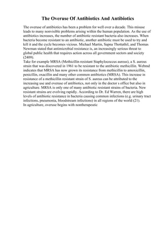The Overuse Of Antibiotics And Antibiotics
The overuse of antibiotics has been a problem for well over a decade. This misuse
leads to many nonvisible problems arising within the human population. As the use of
antibiotics increases, the number of antibiotic resistant bacteria also increases. When
bacteria become resistant to an antibiotic, another antibiotic must be used to try and
kill it and the cycle becomes vicious. Michael Martin, Sapna Thottathil, and Thomas
Newman stated that antimicrobial resistance is, an increasingly serious threat to
global public health that requires action across all government sectors and society
(2409).
Take for example MRSA (Methicillin resistant Staphylococcus aureus), a S. aureus
strain that was discovered in 1961 to be resistant to the antibiotic methicillin. Webmd
indicates that MRSA has now grown its resistance from methicillin to amoxicillin,
penicillin, oxacillin and many other common antibiotics (MRSA). This increase in
resistance of a methicillin resistant strain of S. aureus can be attributed to the
increasing use and overuse of antibiotics, not only in the doctor s office but also in
agriculture. MRSA is only one of many antibiotic resistant strains of bacteria. New
resistant strains are evolving rapidly. According to Dr. Ed Warren, there are high
levels of antibiotic resistance in bacteria causing common infections (e.g. urinary tract
infections, pneumonia, bloodstream infections) in all regions of the world (21).
In agriculture, overuse begins with nontherapeutic
 